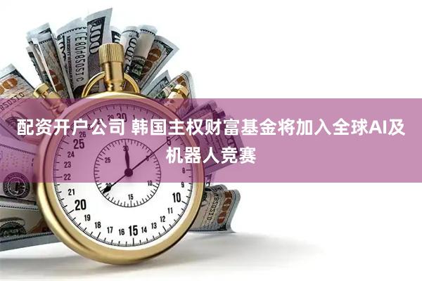 配资开户公司 韩国主权财富基金将加入全球AI及机器人竞赛