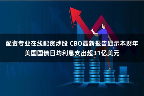 配资专业在线配资炒股 CBO最新报告显示本财年美国国债日均利息支出超31亿美元