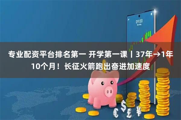 专业配资平台排名第一 开学第一课丨37年→1年10个月！长征火箭跑出奋进加速度