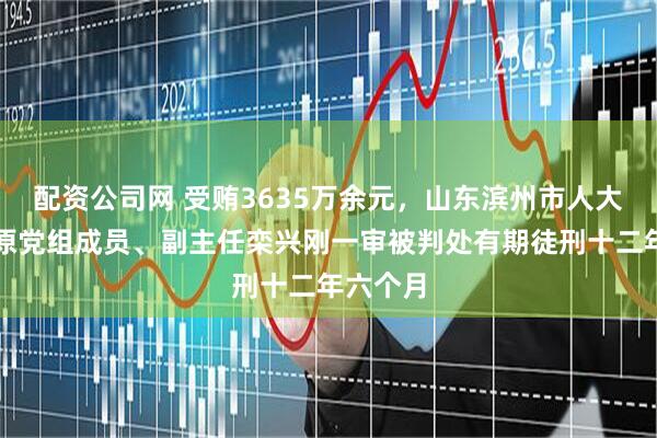 配资公司网 受贿3635万余元，山东滨州市人大常委会原党组成员、副主任栾兴刚一审被判处有期徒刑十二年六个月