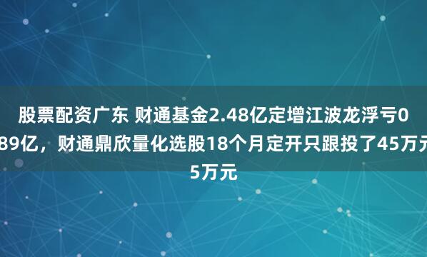 股票配资广东 财通基金2.48亿定增江波龙浮亏0.89亿，财通鼎欣量化选股18个月定开只跟投了45万元